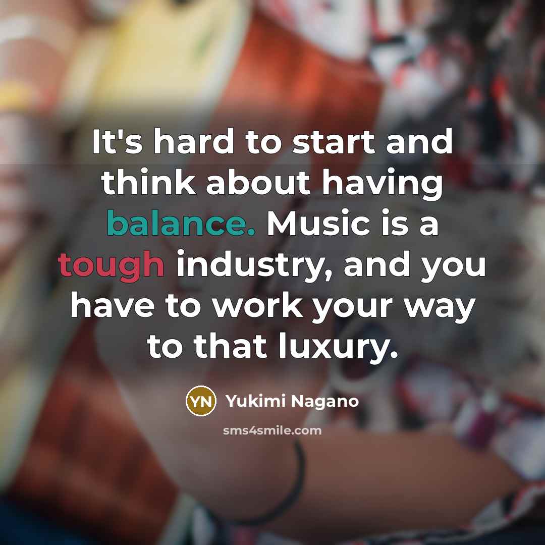 “It's hard to start and think about having balance. Music is a tough industry, and you have to work your way to that luxury.” quote by Yukimi Nagano