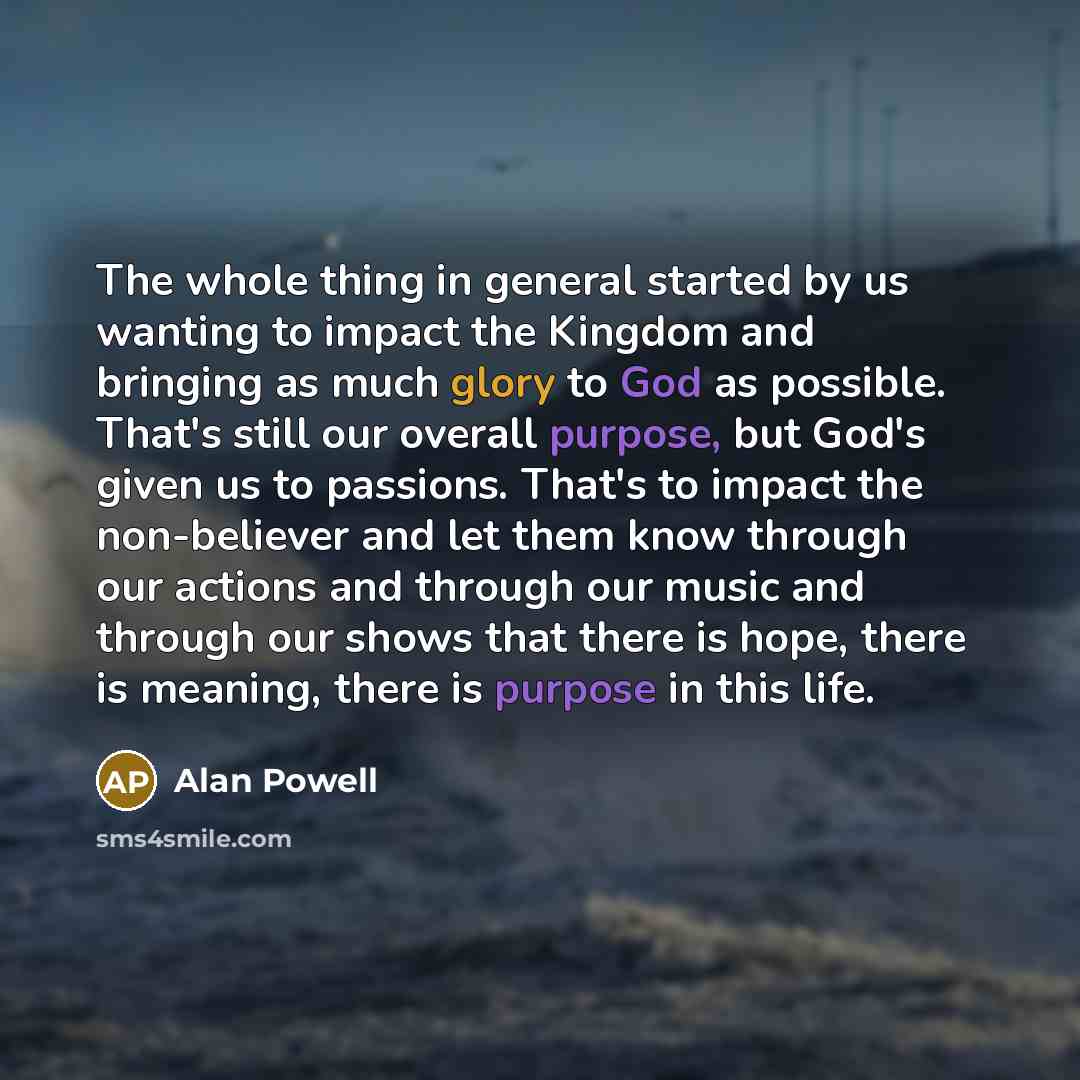 “The whole thing in general started by us wanting to impact the Kingdom and bringing as much glory to God as possible. That's still our overall purpose, but God's given us to passions. That's to impact the non-believer and let them know through our actions and through our music and through our…” quote by Alan Powell