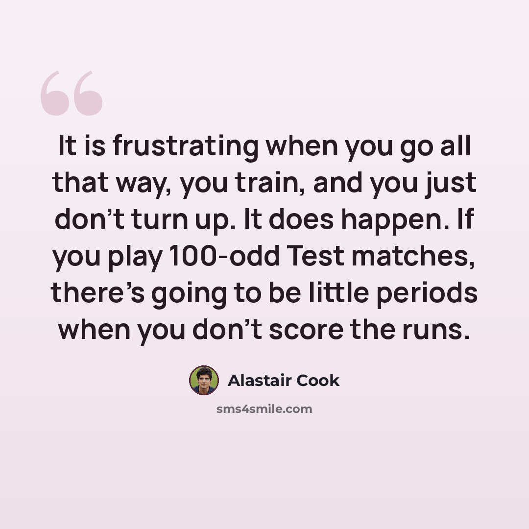 “It is frustrating when you go all that way, you train, and you just don't turn up. It does happen. If you play 100-odd Test matches, there's going to be little periods when you don't score the runs.” quote by Alastair Cook