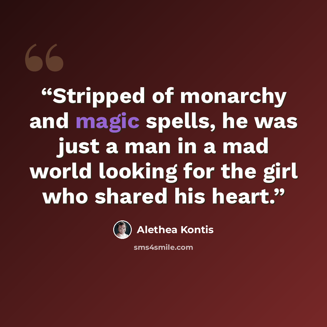 “Stripped of monarchy and magic spells, he was just a man in a mad world looking for the girl who shared his heart.” quote by Alethea Kontis