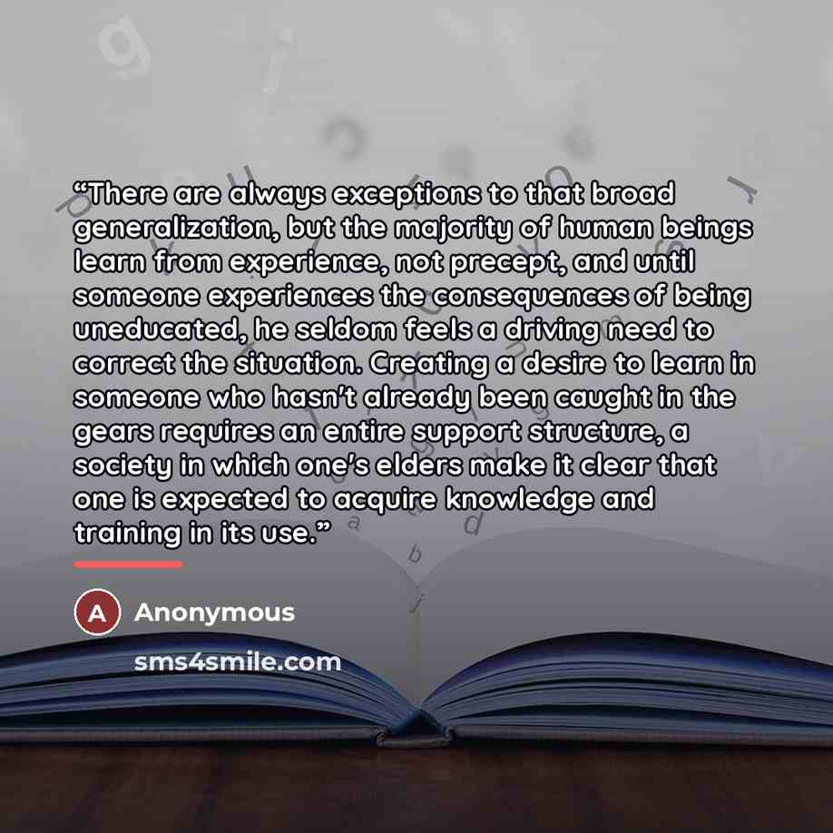 “There are always exceptions to that broad generalization, but the majority of human beings learn from experience, not precept, and until someone experiences the consequences of being uneducated, he seldom feels a driving need to correct the situation. Creating a desire to learn in someone who…” quote by Anonymous