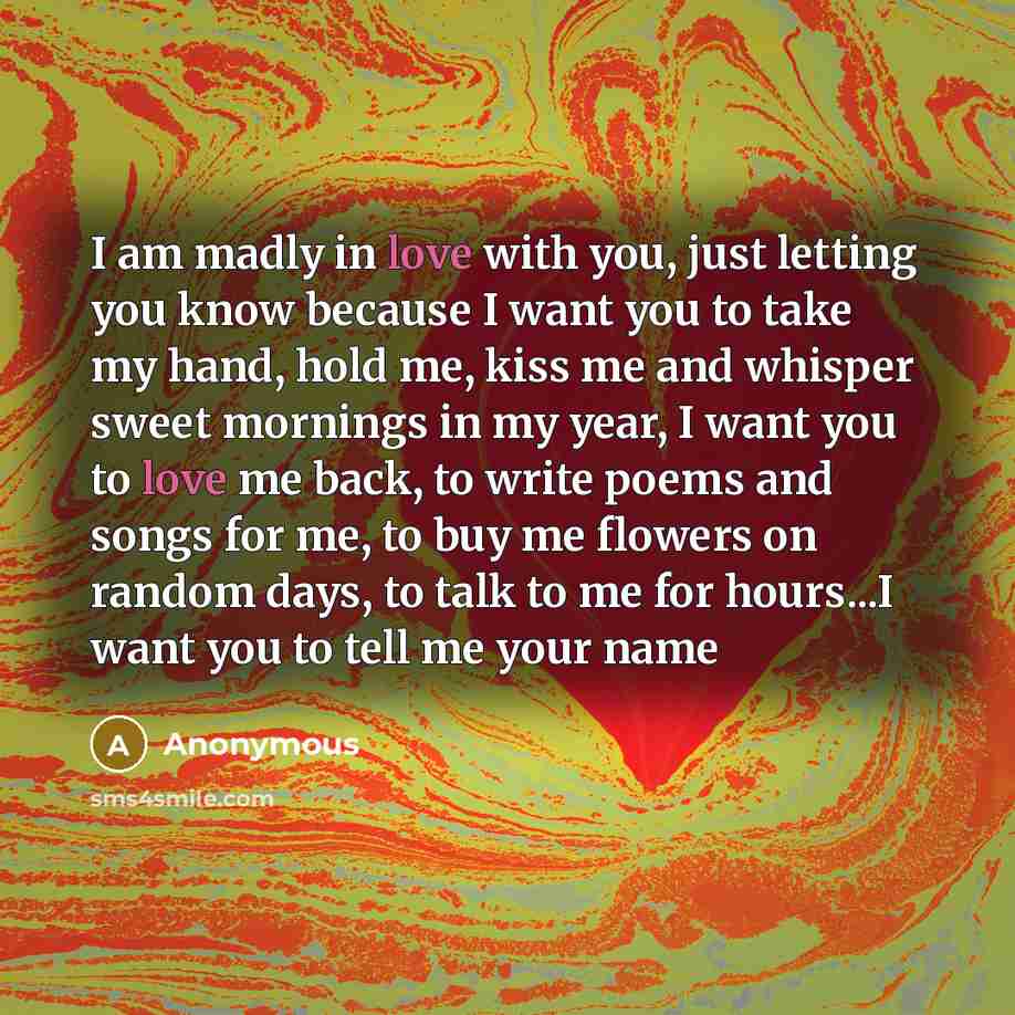 “I am madly in love with you, just letting you know because I want you to take my hand, hold me, kiss me and whisper sweet mornings in my year, I want you to love me back, to write poems and songs for me, to buy me flowers on random days, to talk to me for hours...I want you to tell me your name” quote by Anonymous