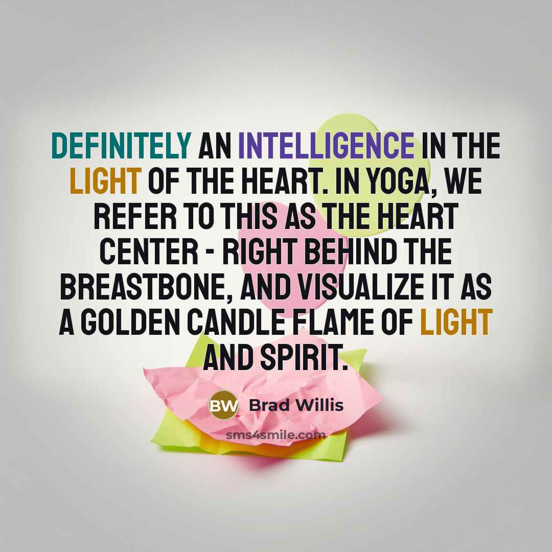 “Definitely an intelligence in the light of the heart. In yoga, we refer to this as the heart center - right behind the breastbone, and visualize it as a golden candle flame of light and spirit.” quote by Brad Willis