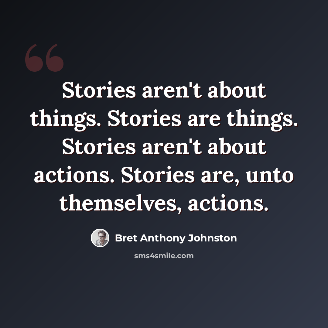 “Stories aren't about things. Stories are things. Stories aren't about actions. Stories are, unto themselves, actions.” quote by Bret Anthony Johnston