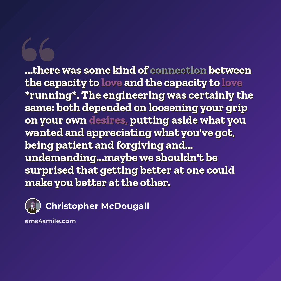 “...there was some kind of connection between the capacity to love and the capacity to love *running*. The engineering was certainly the same: both depended on loosening your grip on your own desires, putting aside what you wanted and appreciating what you've got, being patient and forgiving and…” quote by Christopher McDougall