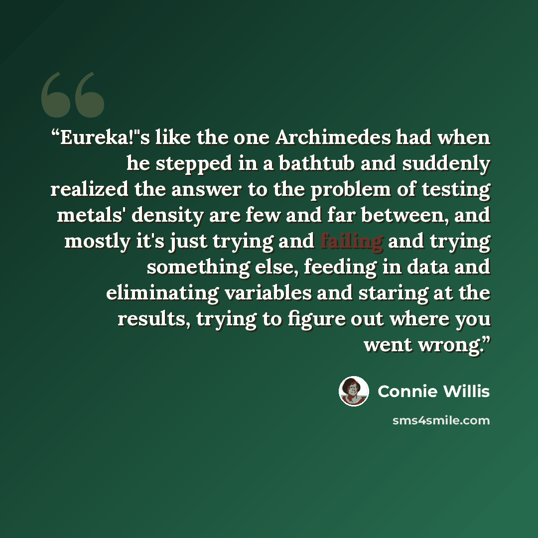 “Eureka!"s like the one Archimedes had when he stepped in a bathtub and suddenly realized the answer to the problem of testing metals' density are few and far between, and mostly it's just trying and failing and trying something else, feeding in data and eliminating variables and staring at the…” quote by Connie Willis