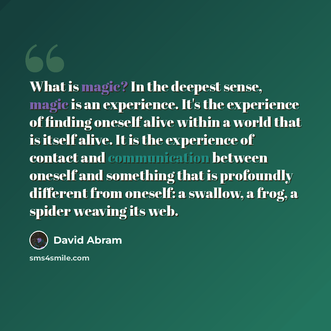 “What is magic? In the deepest sense, magic is an experience. It's the experience of finding oneself alive within a world that is itself alive. It is the experience of contact and communication between oneself and something that is profoundly different from oneself: a swallow, a frog, a spider…” quote by David Abram