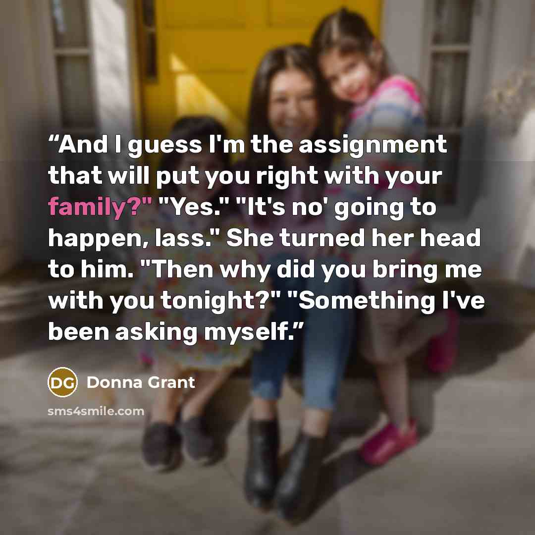 “And I guess I'm the assignment that will put you right with your family?" "Yes." "It's no' going to happen, lass." She turned her head to him. "Then why did you bring me with you tonight?" "Something I've been asking myself.” quote by Donna Grant