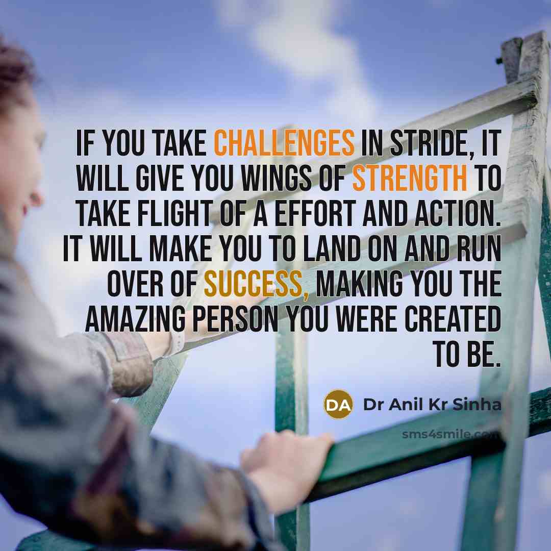 “If you take challenges in stride, it will give you wings of strength to take flight of a effort and action. It will make you to land on and run over of success, making you the amazing person you were created to be.” quote by Dr Anil Kr Sinha
