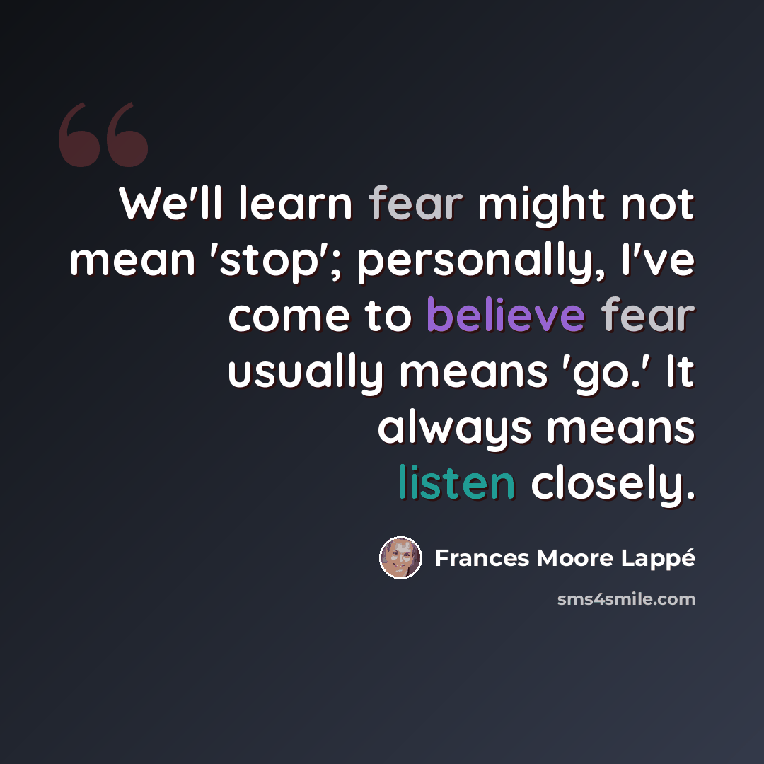 “We'll learn fear might not mean 'stop'; personally, I've come to believe fear usually means 'go.' It always means listen closely.” quote by Frances Moore Lappé