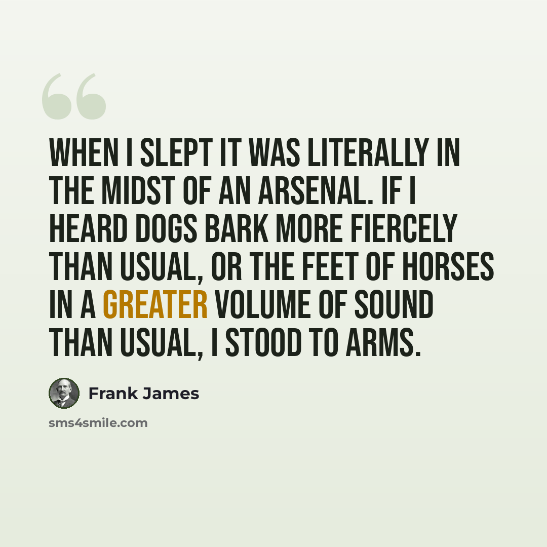 “When I slept it was literally in the midst of an arsenal. If I heard dogs bark more fiercely than usual, or the feet of horses in a greater volume of sound than usual, I stood to arms.” quote by Frank James