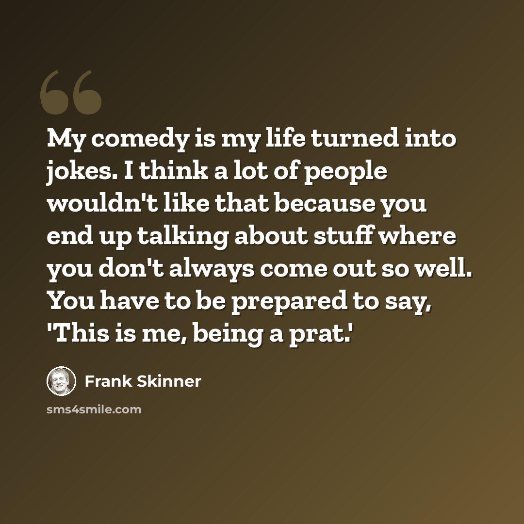 “My comedy is my life turned into jokes. I think a lot of people wouldn't like that because you end up talking about stuff where you don't always come out so well. You have to be prepared to say, 'This is me, being a prat.'” quote by Frank Skinner
