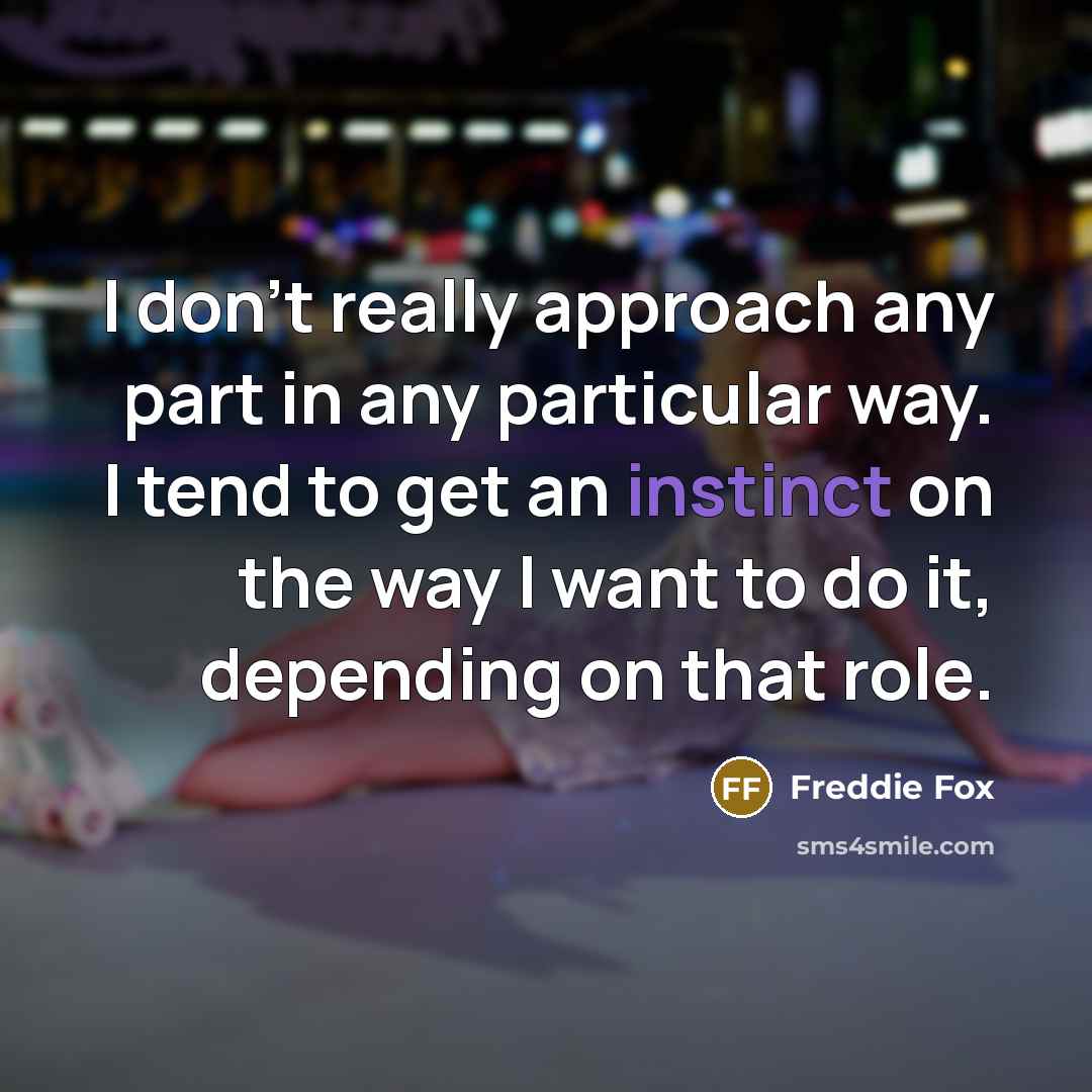 “I don't really approach any part in any particular way. I tend to get an instinct on the way I want to do it, depending on that role.” quote by Freddie Fox