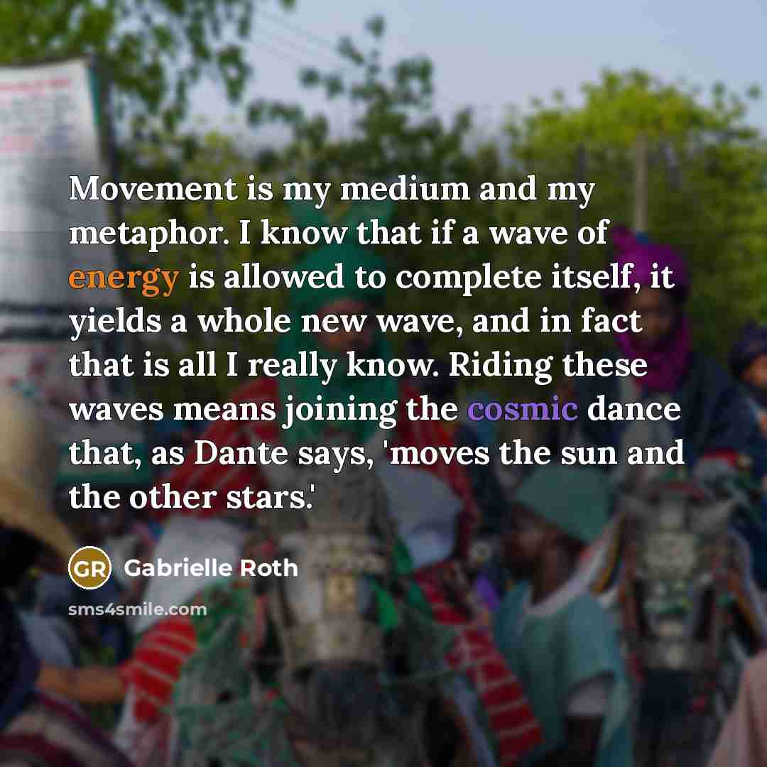 “Movement is my medium and my metaphor. I know that if a wave of energy is allowed to complete itself, it yields a whole new wave, and in fact that is all I really know. Riding these waves means joining the cosmic dance that, as Dante says, 'moves the sun and the other stars.'” quote by Gabrielle Roth
