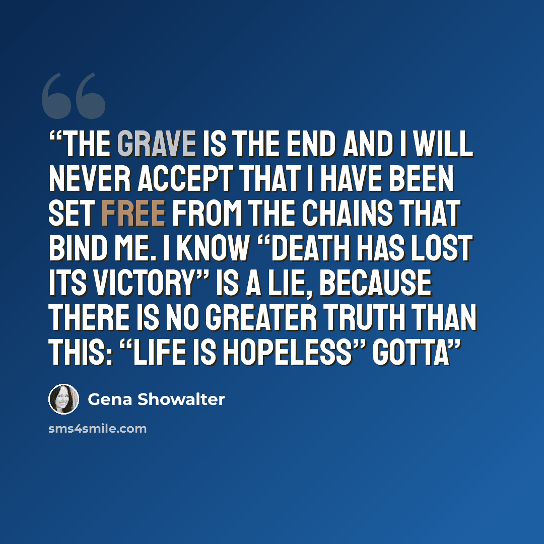 “The grave is the end And I will never accept that I have been set free from the chains that bind me. I know “Death has lost its victory” Is a lie, because there is no greater truth than this: “Life is hopeless” Gotta” quote by Gena Showalter