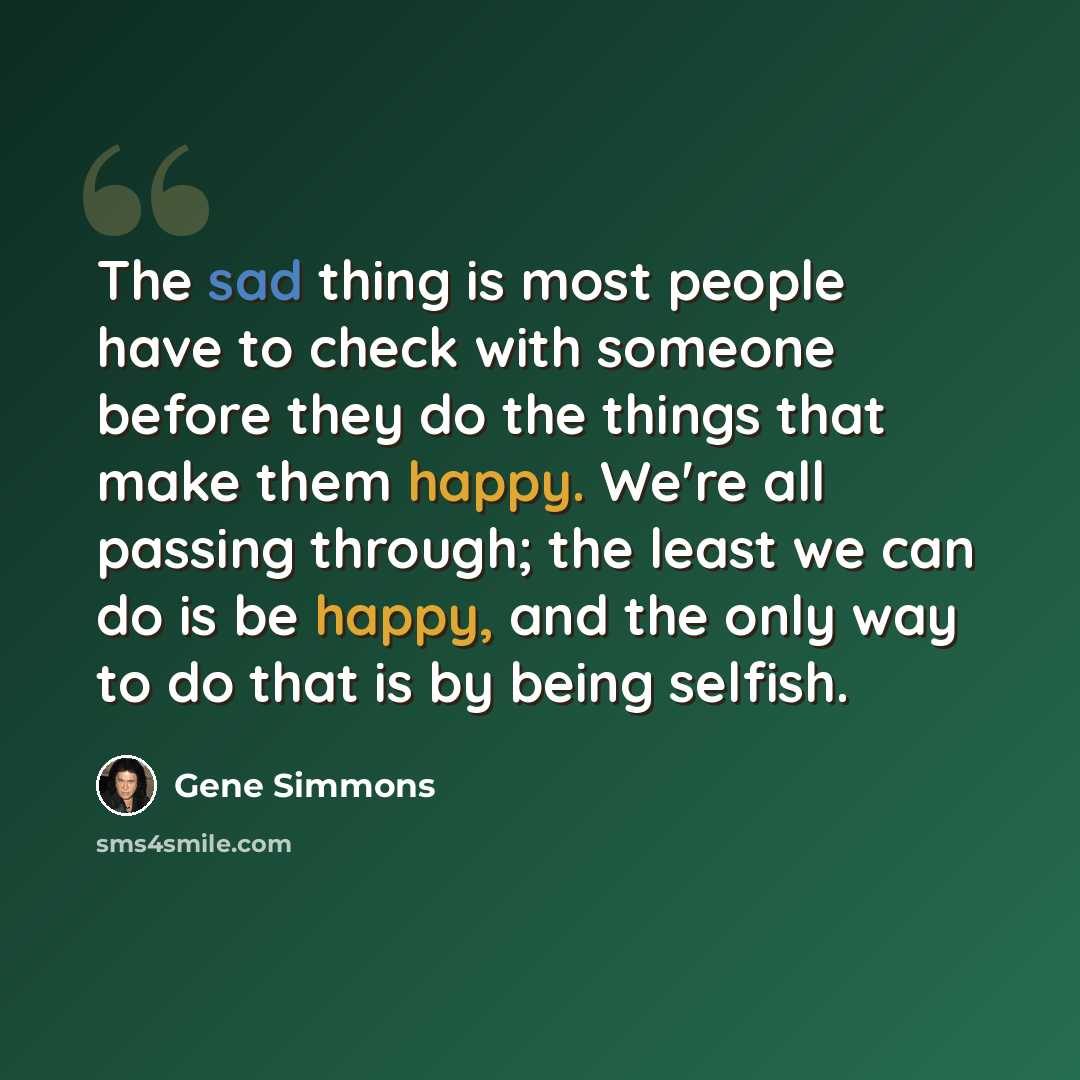 “The sad thing is most people have to check with someone before they do the things that make them happy. We're all passing through; the least we can do is be happy, and the only way to do that is by being selfish.” quote by Gene Simmons
