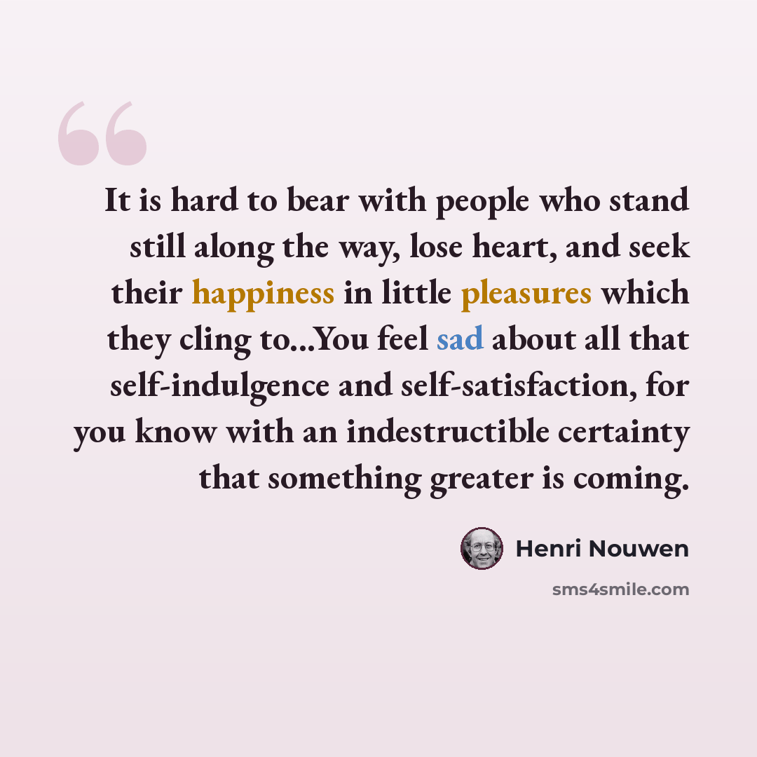 “It is hard to bear with people who stand still along the way, lose heart, and seek their happiness in little pleasures which they cling to...You feel sad about all that self-indulgence and self-satisfaction, for you know with an indestructible certainty that something greater is coming.” quote by Henri Nouwen