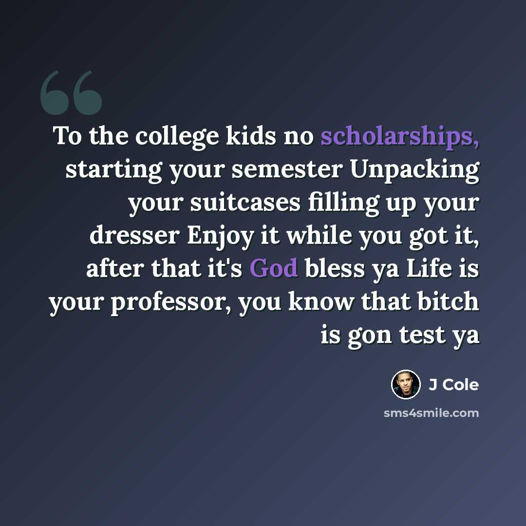 “To the college kids no scholarships, starting your semester Unpacking your suitcases filling up your dresser Enjoy it while you got it, after that it's God bless ya Life is your professor, you know that bitch is gon test ya” quote by J Cole
