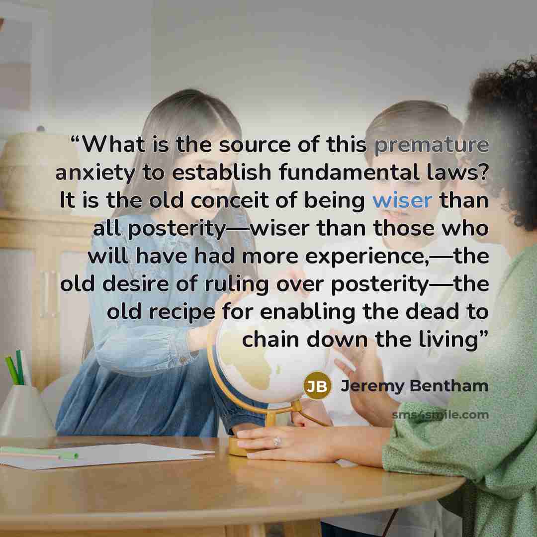 “What is the source of this premature anxiety to establish fundamental laws? It is the old conceit of being wiser than all posterity—wiser than those who will have had more experience,—the old desire of ruling over posterity—the old recipe for enabling the dead to chain down the living” quote by Jeremy Bentham