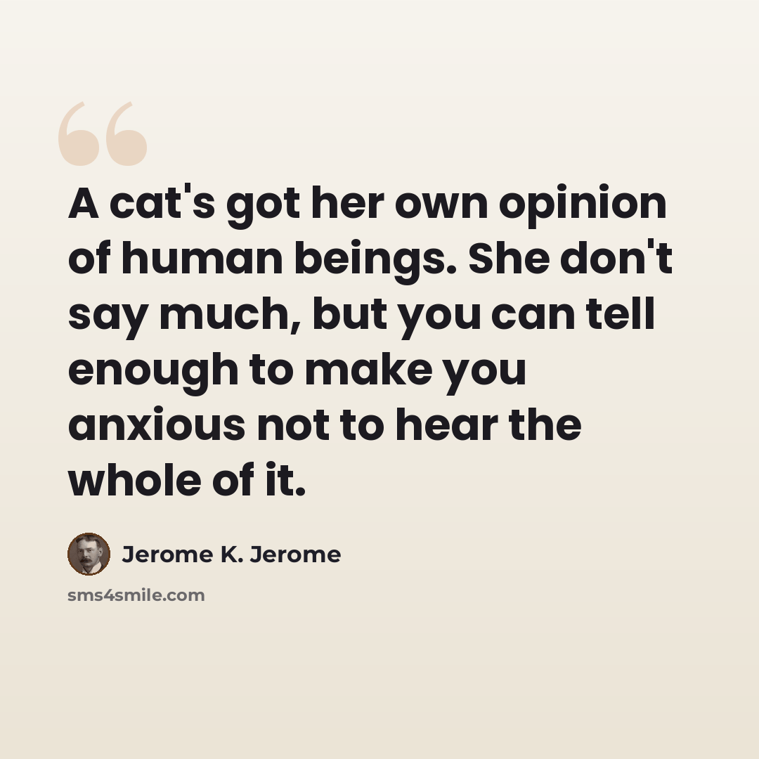 “A cat's got her own opinion of human beings. She don't say much, but you can tell enough to make you anxious not to hear the whole of it.” quote by Jerome K. Jerome