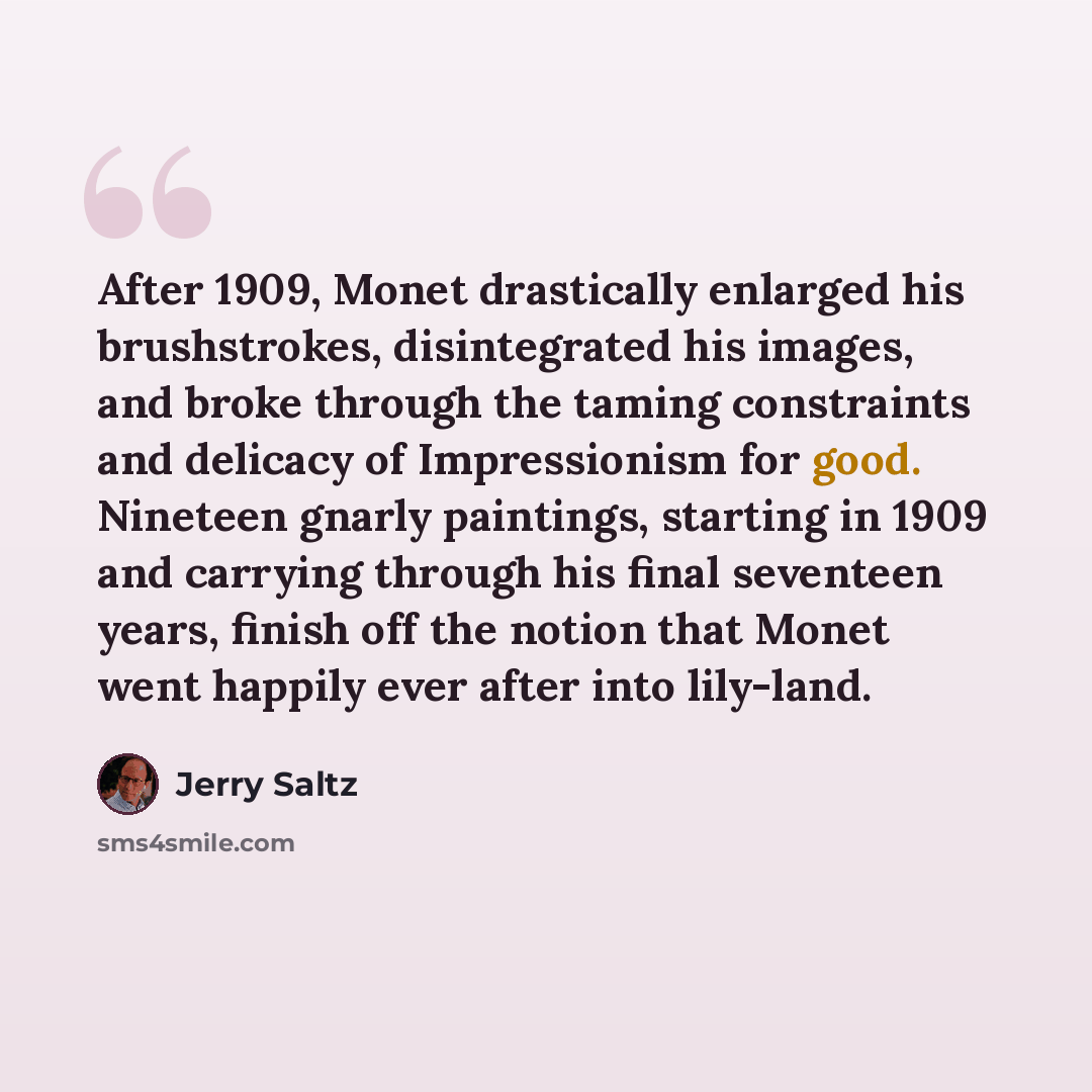 “After 1909, Monet drastically enlarged his brushstrokes, disintegrated his images, and broke through the taming constraints and delicacy of Impressionism for good. Nineteen gnarly paintings, starting in 1909 and carrying through his final seventeen years, finish off the notion that Monet went…” quote by Jerry Saltz