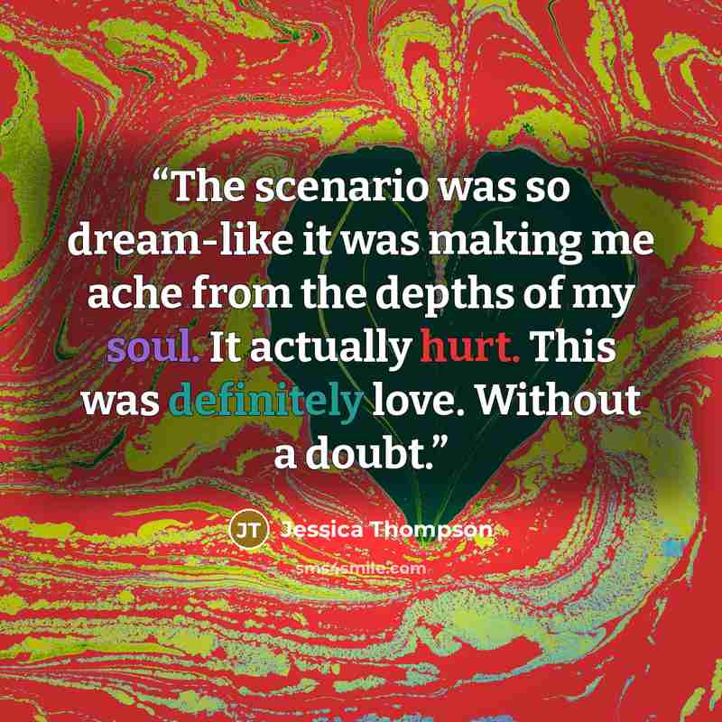 “The scenario was so dream-like it was making me ache from the depths of my soul. It actually hurt. This was definitely love. Without a doubt.” quote by Jessica Thompson