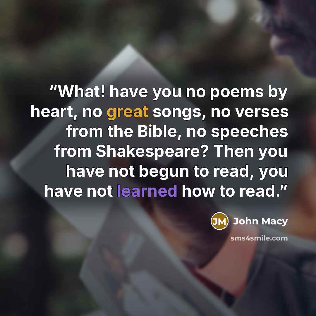 “What! have you no poems by heart, no great songs, no verses from the Bible, no speeches from Shakespeare? Then you have not begun to read, you have not learned how to read.” quote by John Macy