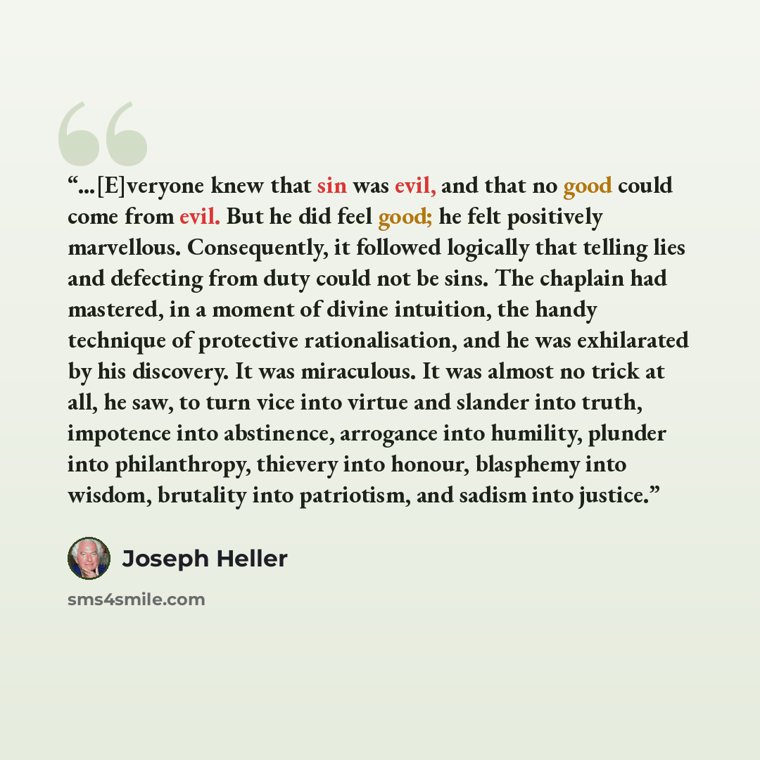 “…[E]veryone knew that sin was evil, and that no good could come from evil. But he did feel good; he felt positively marvellous. Consequently, it followed logically that telling lies and defecting from duty could not be sins. The chaplain had mastered, in a moment of divine intuition, the handy…” quote by Joseph Heller