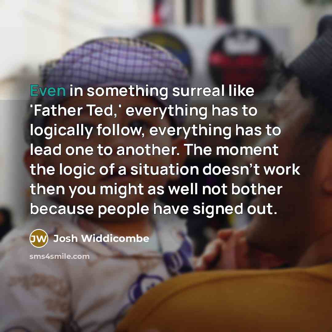 “Even in something surreal like 'Father Ted,' everything has to logically follow, everything has to lead one to another. The moment the logic of a situation doesn't work then you might as well not bother because people have signed out.” quote by Josh Widdicombe