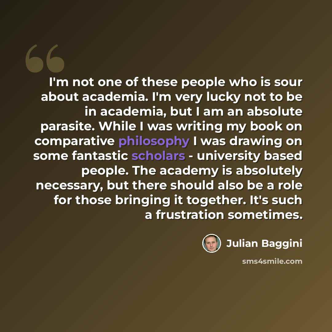 “I'm not one of these people who is sour about academia. I'm very lucky not to be in academia, but I am an absolute parasite. While I was writing my book on comparative philosophy I was drawing on some fantastic scholars - university based people. The academy is absolutely necessary, but there…” quote by Julian Baggini