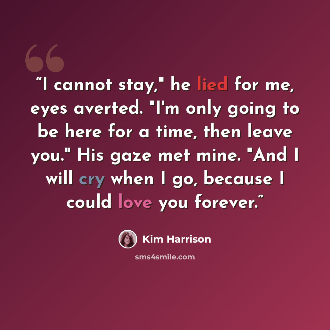 “I cannot stay," he lied for me, eyes averted. "I'm only going to be here for a time, then leave you." His gaze met mine. "And I will cry when I go, because I could love you forever.” quote by Kim Harrison
