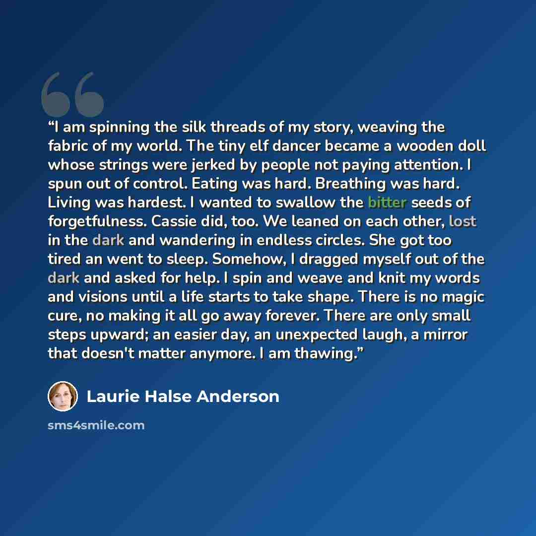 “I am spinning the silk threads of my story, weaving the fabric of my world. The tiny elf dancer became a wooden doll whose strings were jerked by people not paying attention. I spun out of control. Eating was hard. Breathing was hard. Living was hardest. I wanted to swallow the bitter seeds of…” quote by Laurie Halse Anderson
