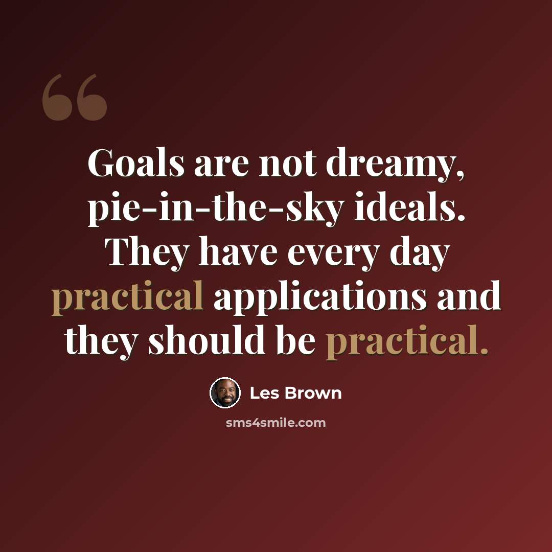 “Goals are not dreamy, pie-in-the-sky ideals. They have every day practical applications and they should be practical.” quote by Les Brown