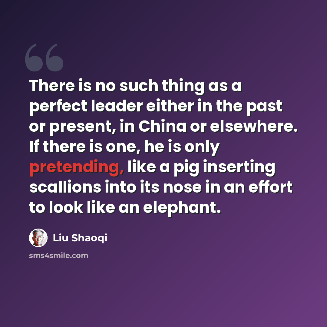 “There is no such thing as a perfect leader either in the past or present, in China or elsewhere. If there is one, he is only pretending, like a pig inserting scallions into its nose in an effort to look like an elephant.” quote by Liu Shaoqi