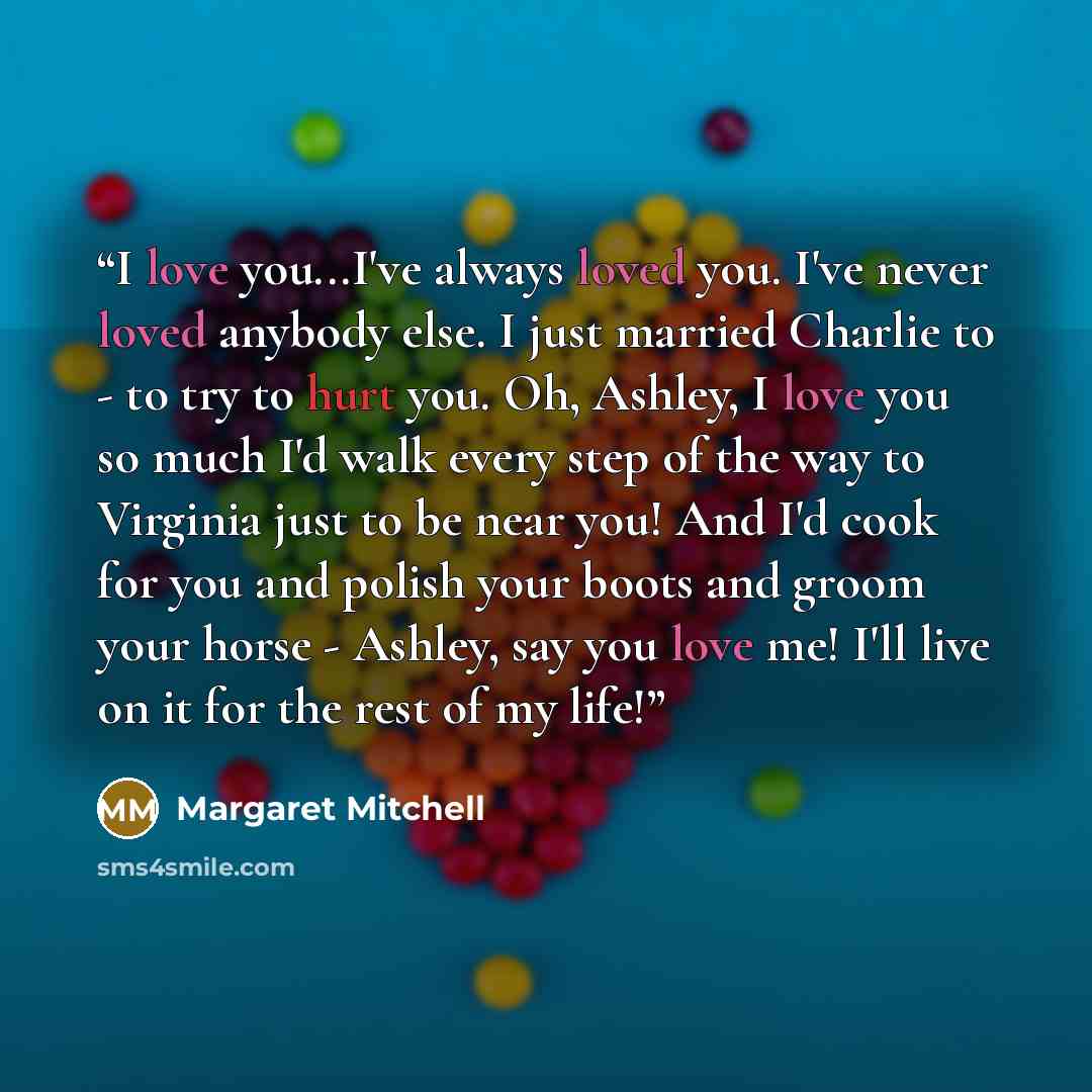 “I love you...I've always loved you. I've never loved anybody else. I just married Charlie to - to try to hurt you. Oh, Ashley, I love you so much I'd walk every step of the way to Virginia just to be near you! And I'd cook for you and polish your boots and groom your horse - Ashley, say you love…” quote by Margaret Mitchell
