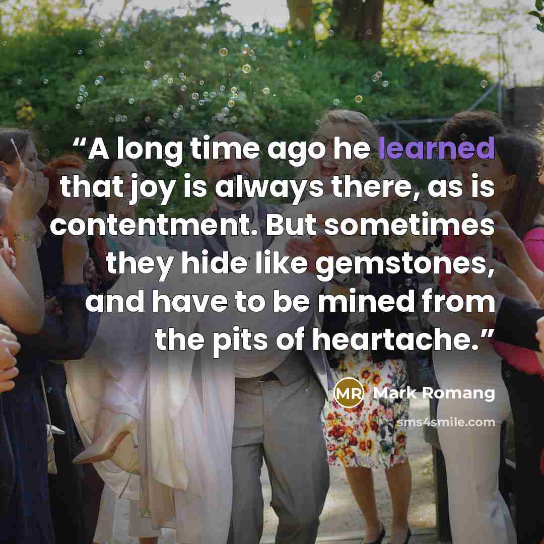 “A long time ago he learned that joy is always there, as is contentment. But sometimes they hide like gemstones, and have to be mined from the pits of heartache.” quote by Mark Romang