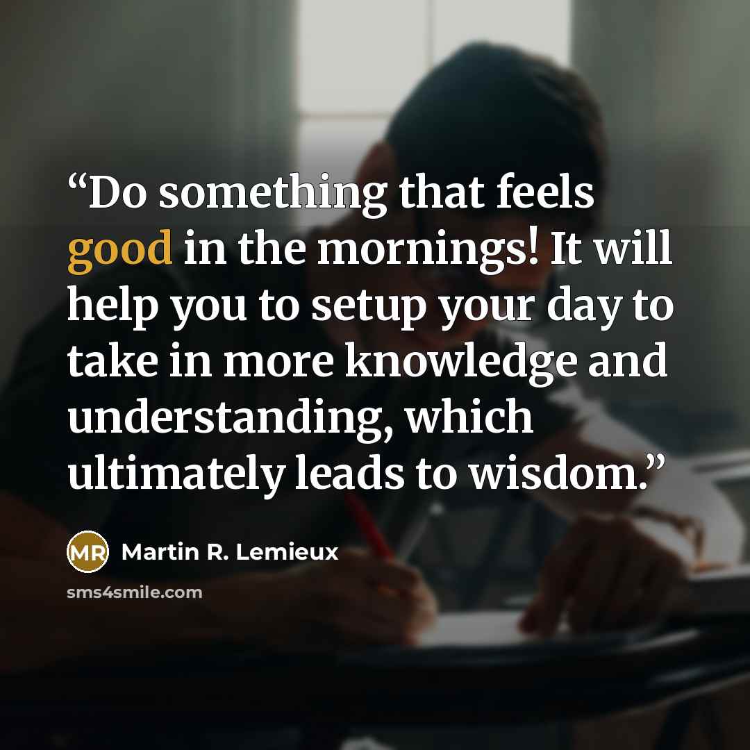 “Do something that feels good in the mornings! It will help you to setup your day to take in more knowledge and understanding, which ultimately leads to wisdom.” quote by Martin R. Lemieux