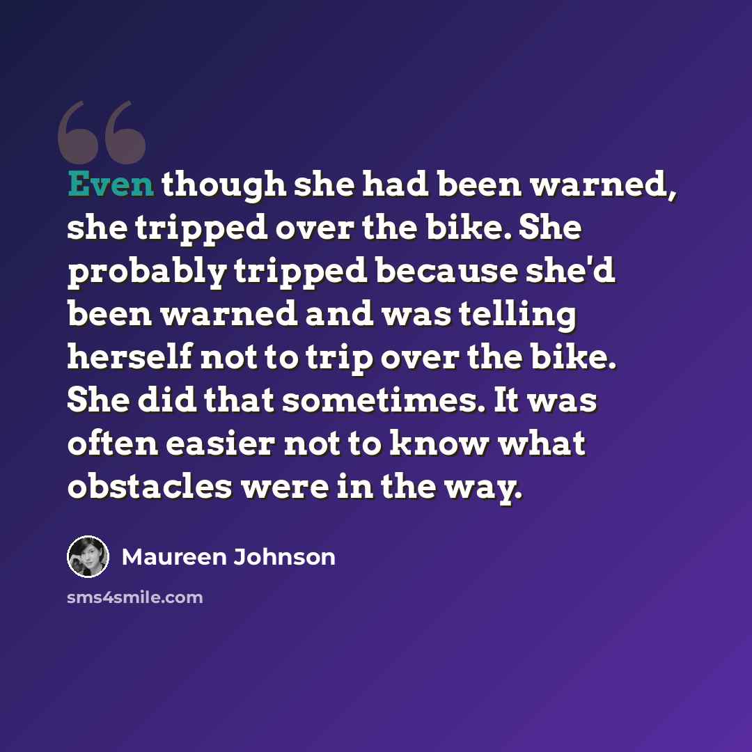 “Even though she had been warned, she tripped over the bike. She probably tripped because she'd been warned and was telling herself not to trip over the bike. She did that sometimes. It was often easier not to know what obstacles were in the way.” quote by Maureen Johnson