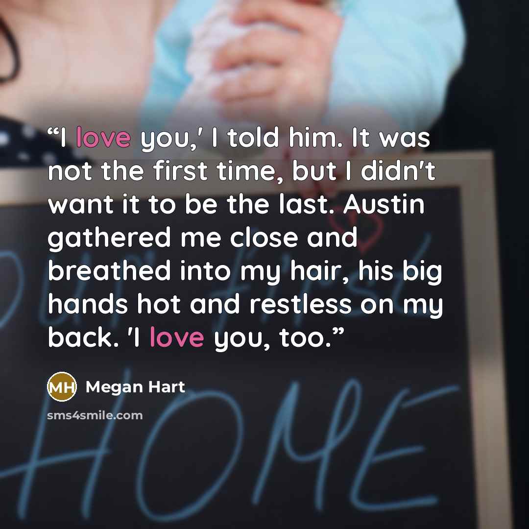 “I love you,' I told him. It was not the first time, but I didn't want it to be the last. Austin gathered me close and breathed into my hair, his big hands hot and restless on my back. 'I love you, too.” quote by Megan Hart