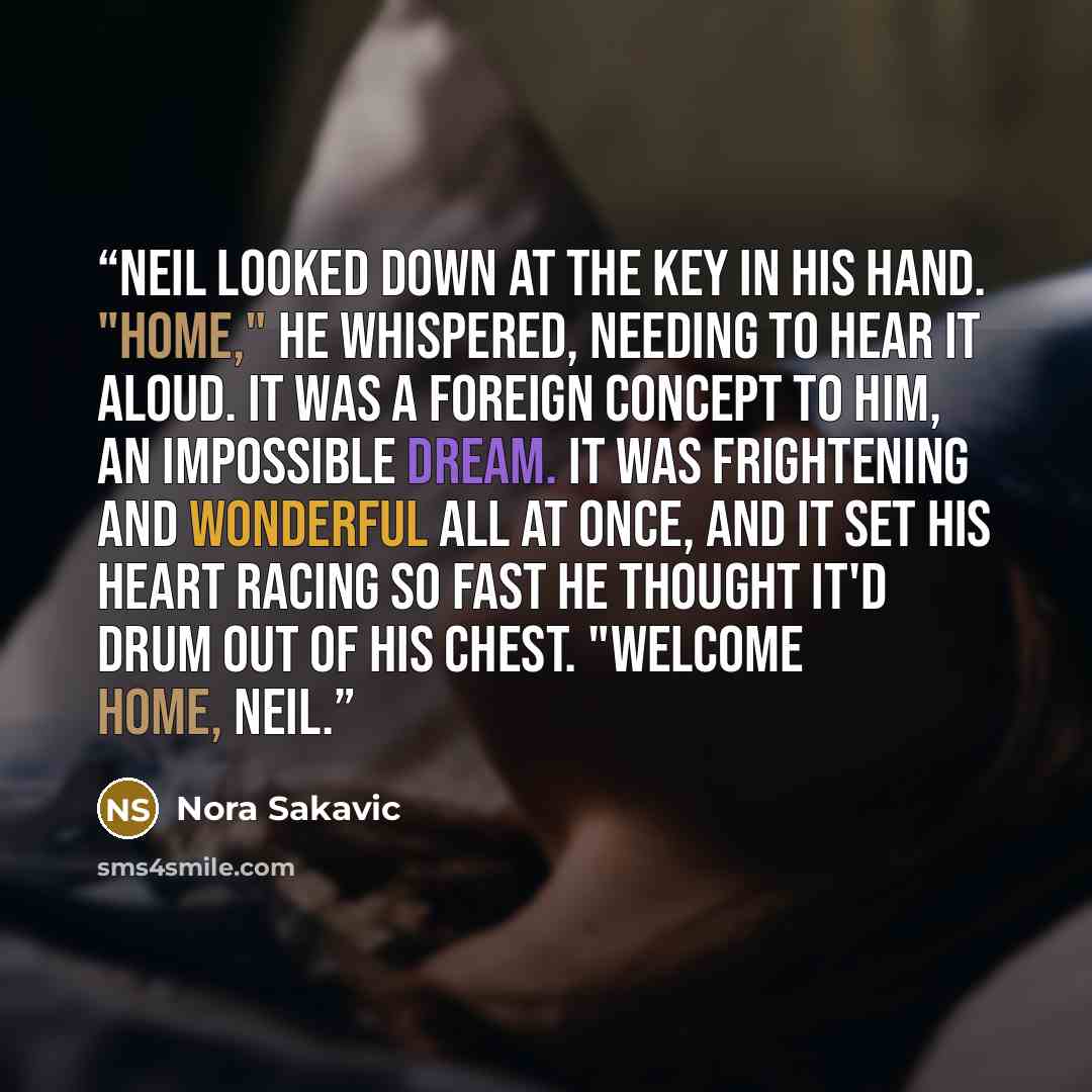 “Neil looked down at the key in his hand. "Home," he whispered, needing to hear it aloud. It was a foreign concept to him, an impossible dream. It was frightening and wonderful all at once, and it set his heart racing so fast he thought it'd drum out of his chest. "Welcome home, Neil.” quote by Nora Sakavic