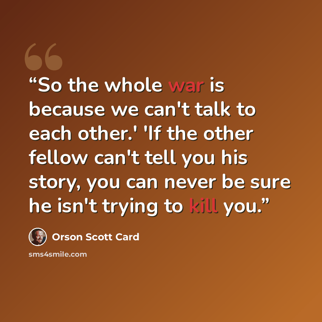“So the whole war is because we can't talk to each other.' 'If the other fellow can't tell you his story, you can never be sure he isn't trying to kill you.” quote by Orson Scott Card