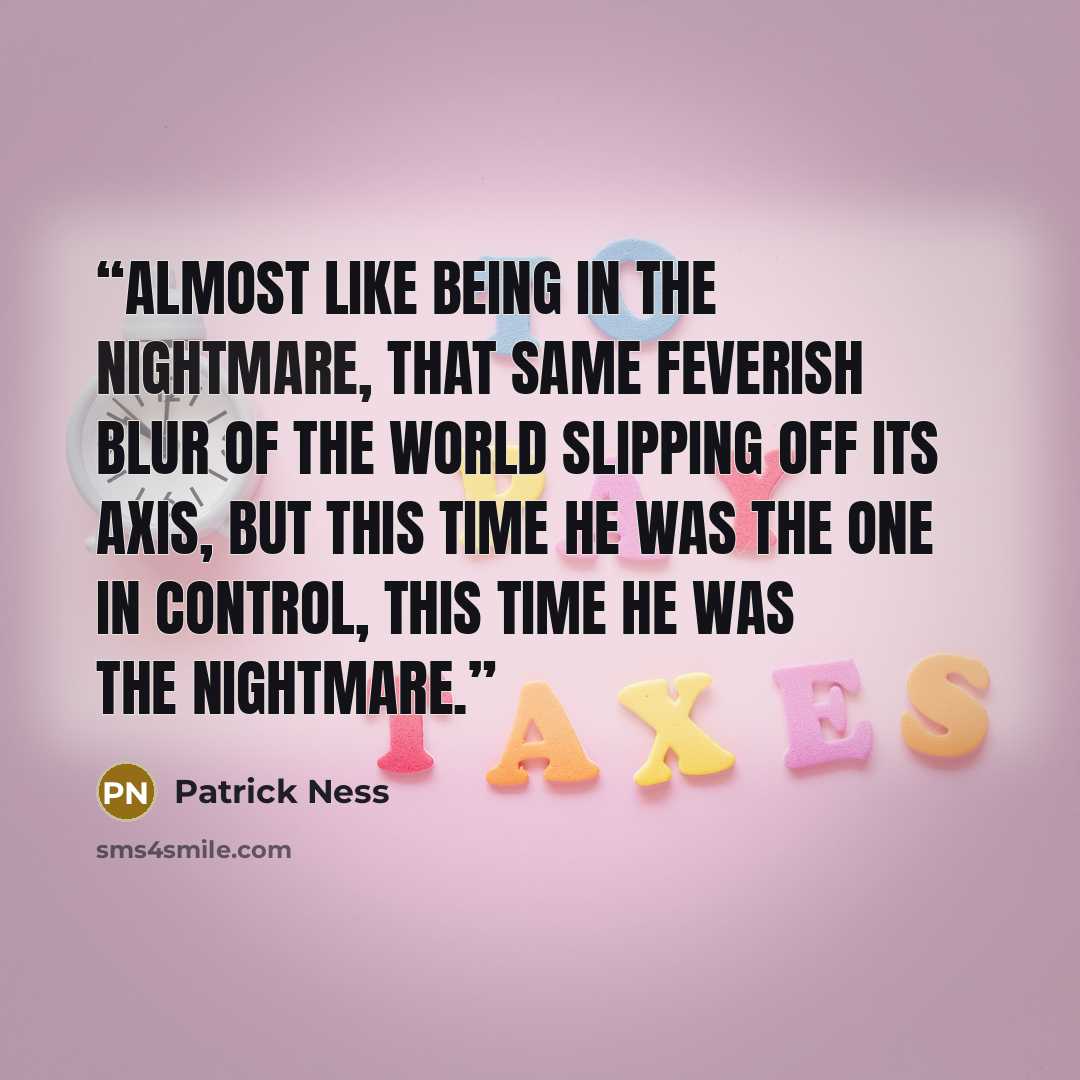 “Almost like being in the nightmare, that same feverish blur of the world slipping off its axis, but this time he was the one in control, this time he was the nightmare.” quote by Patrick Ness