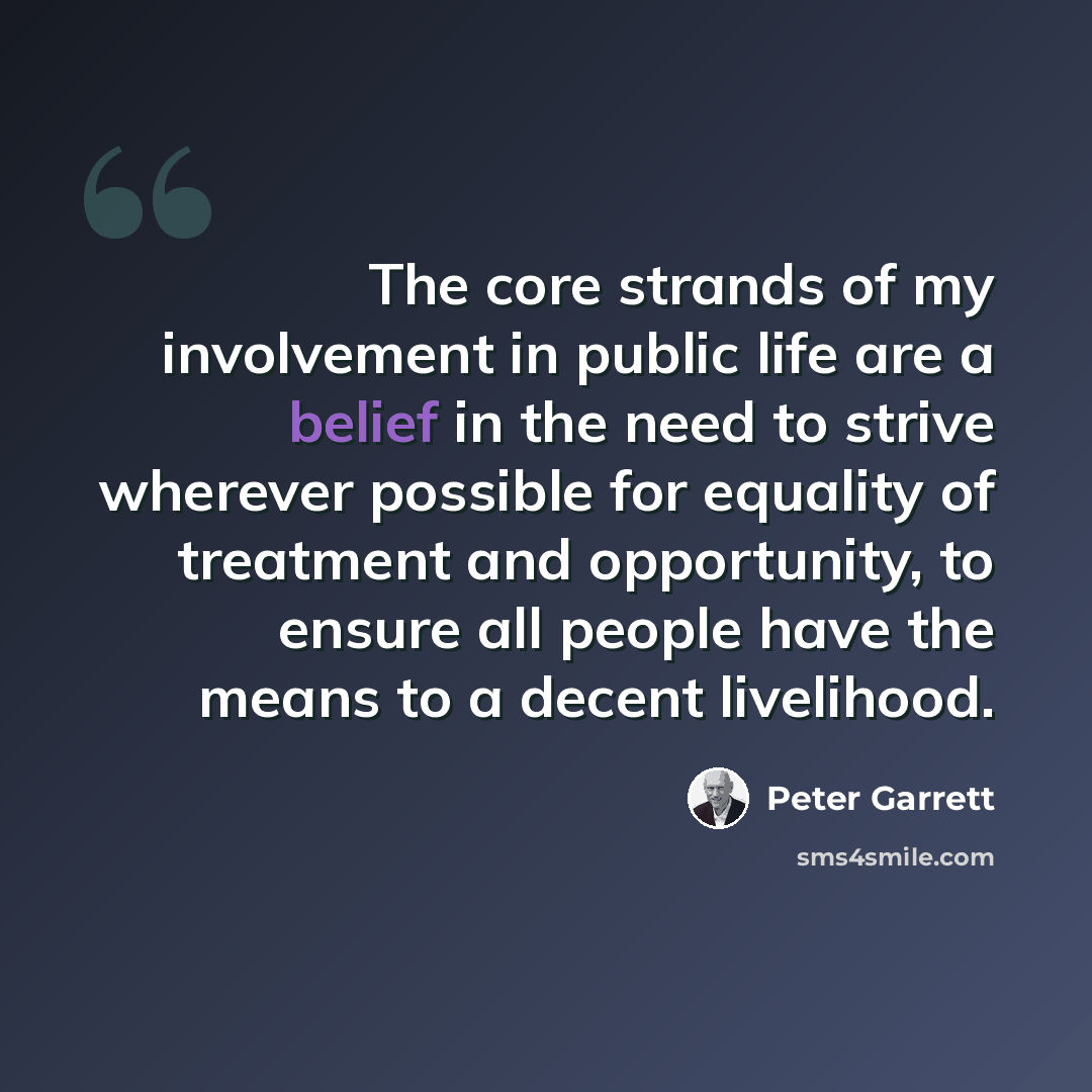 “The core strands of my involvement in public life are a belief in the need to strive wherever possible for equality of treatment and opportunity, to ensure all people have the means to a decent livelihood.” quote by Peter Garrett