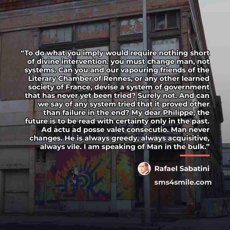 “To do what you imply would require nothing short of divine intervention. you must change man, not systems. Can you and our vapouring friends of the Literary Chamber of Rennes, or any other learned society of France, devise a system of government that has never yet been tried? Surely not. And can…” quote by Rafael Sabatini