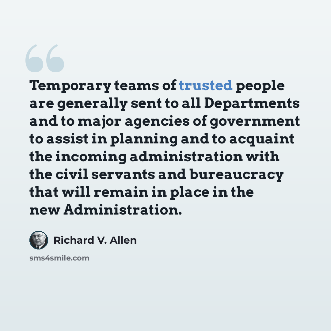 “Temporary teams of trusted people are generally sent to all Departments and to major agencies of government to assist in planning and to acquaint the incoming administration with the civil servants and bureaucracy that will remain in place in the new Administration.” quote by Richard V. Allen
