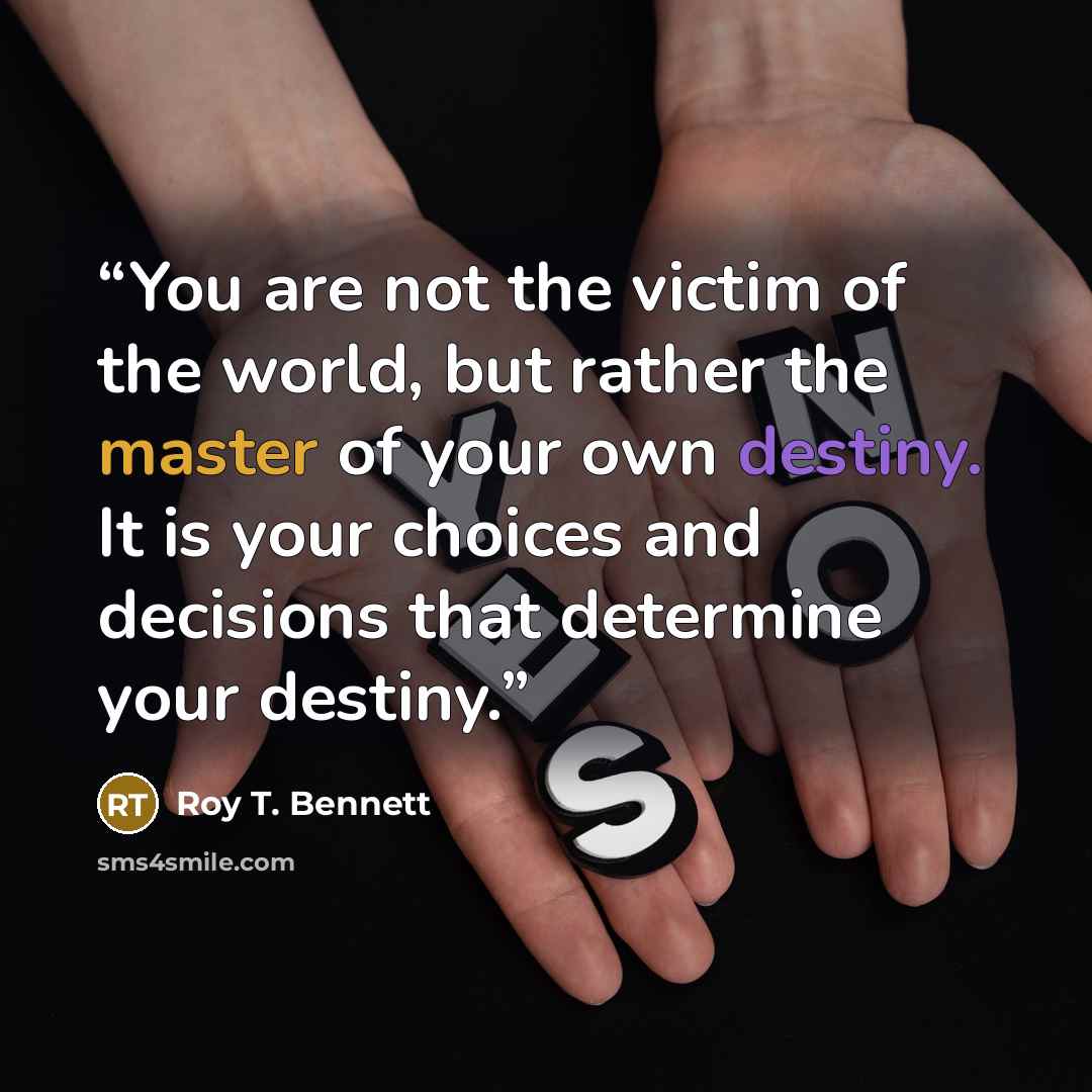 “You are not the victim of the world, but rather the master of your own destiny. It is your choices and decisions that determine your destiny.” quote by Roy T. Bennett