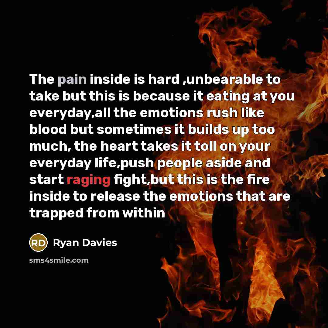 “The pain inside is hard ,unbearable to take but this is because it eating at you everyday,all the emotions rush like blood but sometimes it builds up too much, the heart takes it toll on your everyday life,push people aside and start raging fight,but this is the fire inside to release the emotions…” quote by Ryan Davies