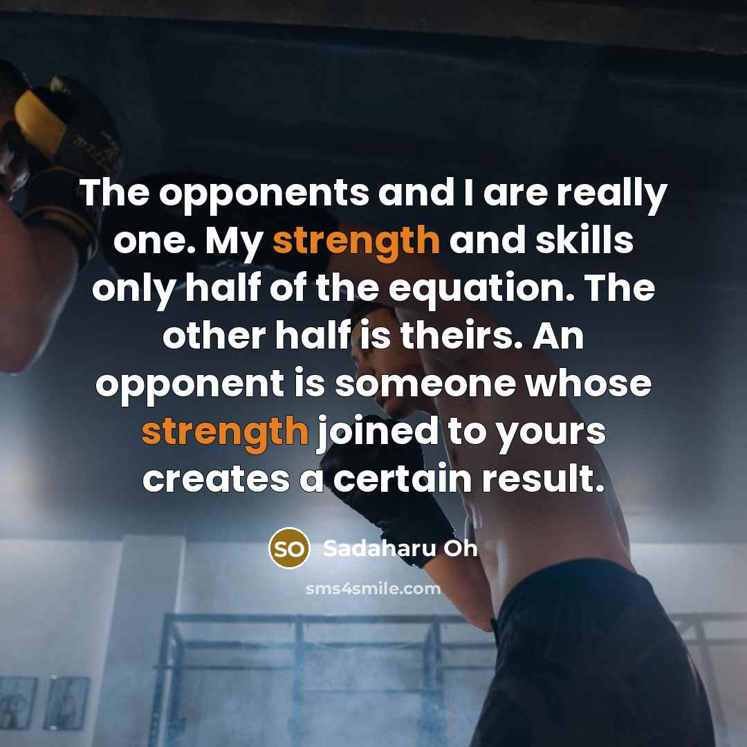 “The opponents and I are really one. My strength and skills only half of the equation. The other half is theirs. An opponent is someone whose strength joined to yours creates a certain result.” quote by Sadaharu Oh