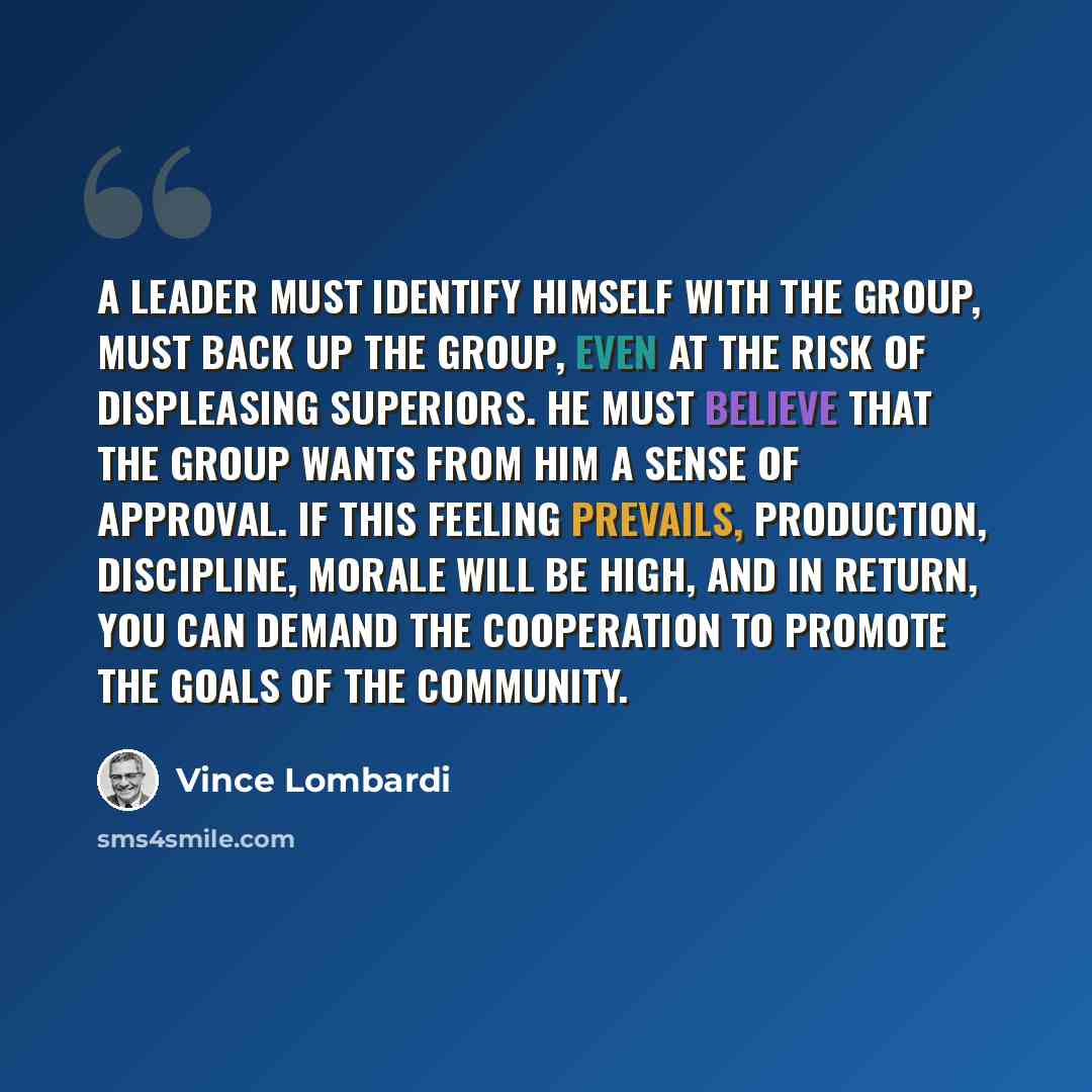 “A leader must identify himself with the group, must back up the group, even at the risk of displeasing superiors. He must believe that the group wants from him a sense of approval. If this feeling prevails, production, discipline, morale will be high, and in return, you can demand the cooperation…” quote by Vince Lombardi