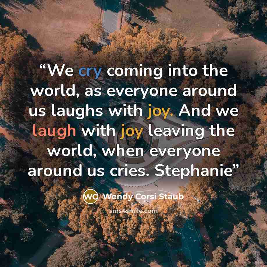 “We cry coming into the world, as everyone around us laughs with joy. And we laugh with joy leaving the world, when everyone around us cries. Stephanie” quote by Wendy Corsi Staub